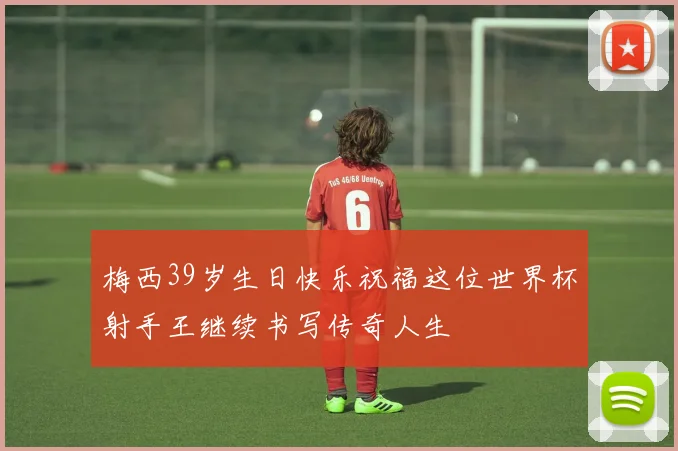 梅西39岁生日快乐祝福这位世界杯射手王继续书写传奇人生