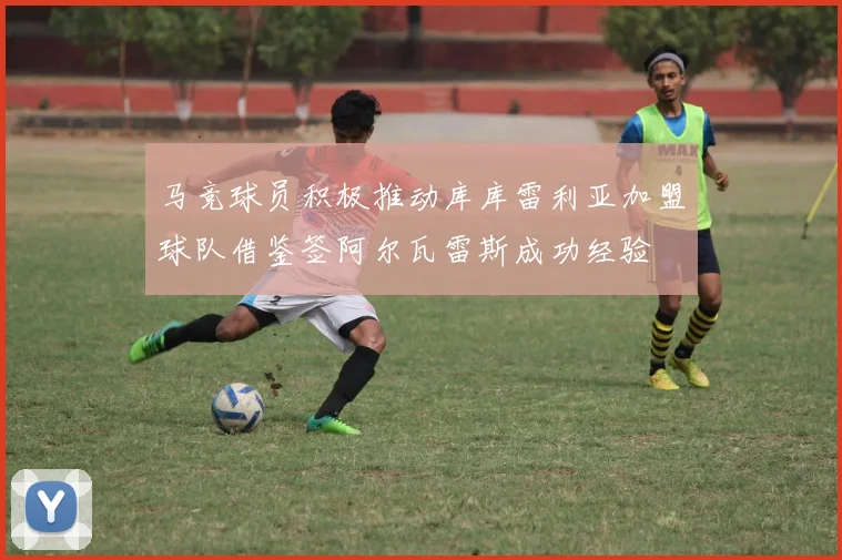 马竞球员积极推动库库雷利亚加盟球队借鉴签阿尔瓦雷斯成功经验