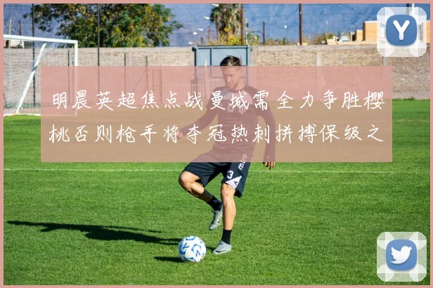 明晨英超焦点战曼城需全力争胜樱桃否则枪手将夺冠热刺拼搏保级之路