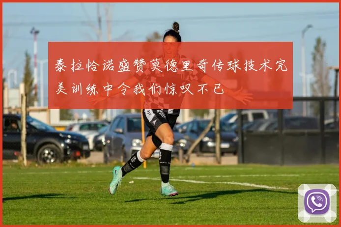 泰拉恰诺盛赞莫德里奇传球技术完美训练中令我们惊叹不已