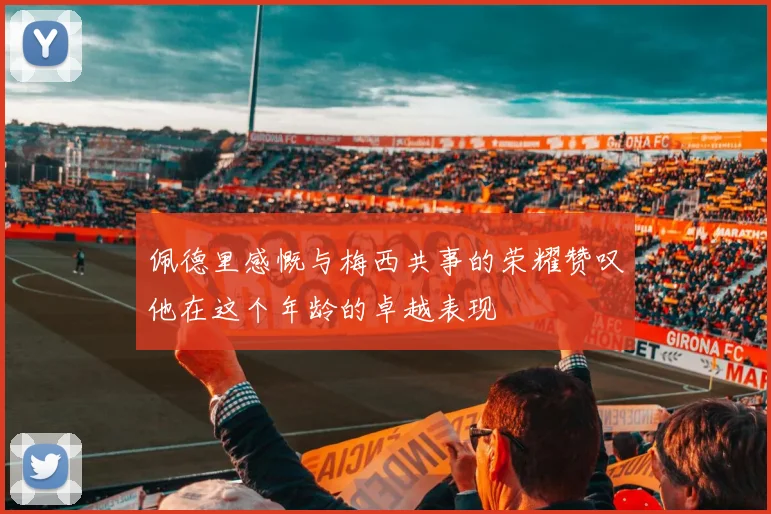 佩德里感慨与梅西共事的荣耀赞叹他在这个年龄的卓越表现