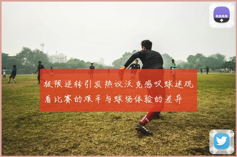 极限逆转引发热议沃克感叹球迷观看比赛的艰辛与球场体验的差异
