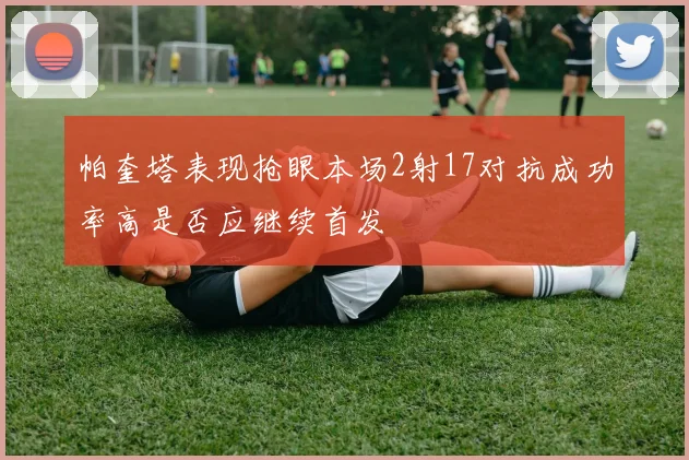 帕奎塔表现抢眼本场2射17对抗成功率高是否应继续首发