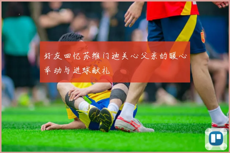 好友回忆苏维门迪关心父亲的暖心举动与进球献礼