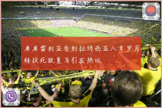 库库雷利亚告别拉玛西亚八年岁月转投死敌皇马引发热议