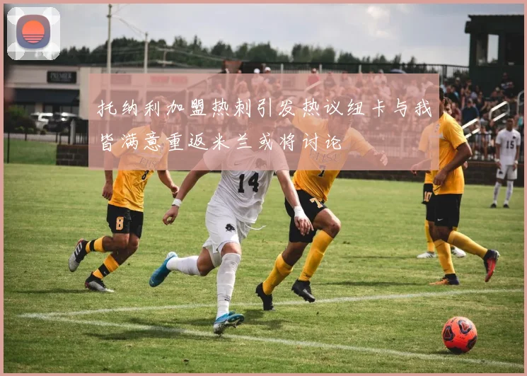 托纳利加盟热刺引发热议纽卡与我皆满意重返米兰或将讨论