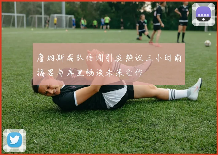 詹姆斯离队传闻引发热议三小时前播客与库里畅谈未来合作