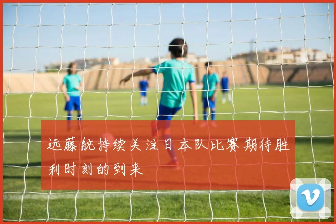 远藤航持续关注日本队比赛期待胜利时刻的到来