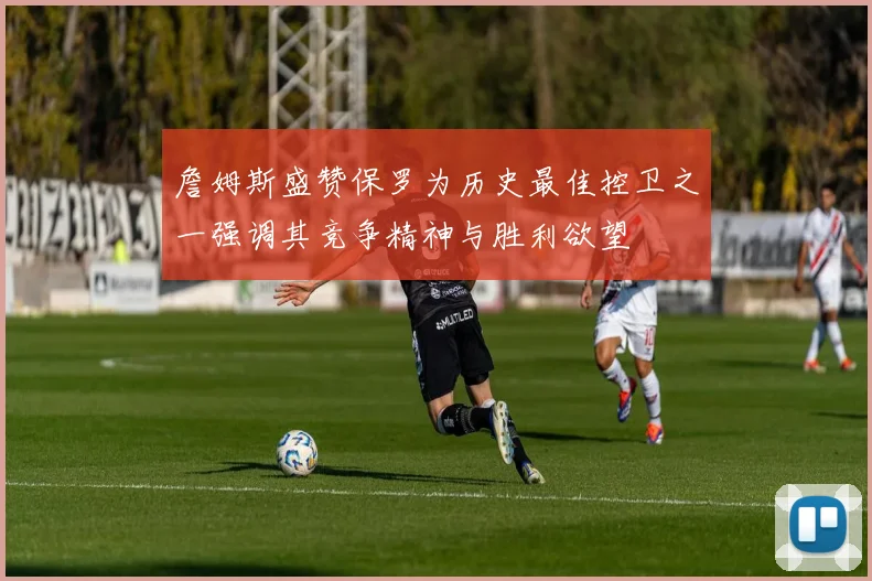 詹姆斯盛赞保罗为历史最佳控卫之一强调其竞争精神与胜利欲望
