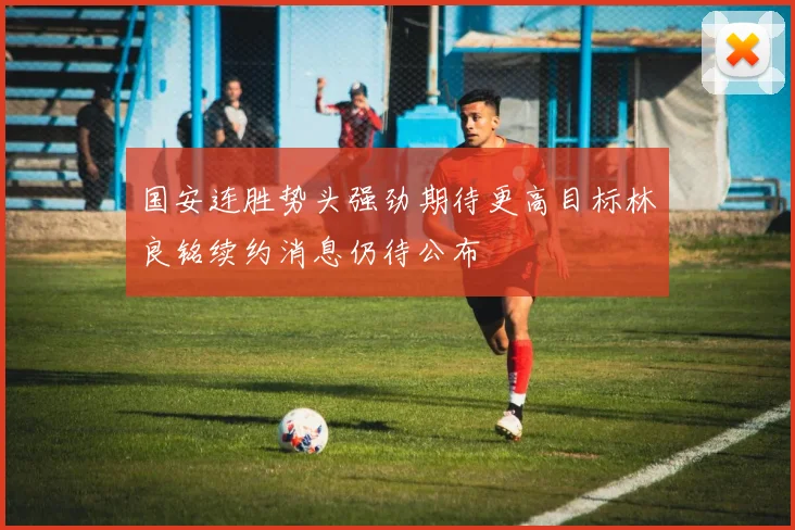 国安连胜势头强劲期待更高目标林良铭续约消息仍待公布