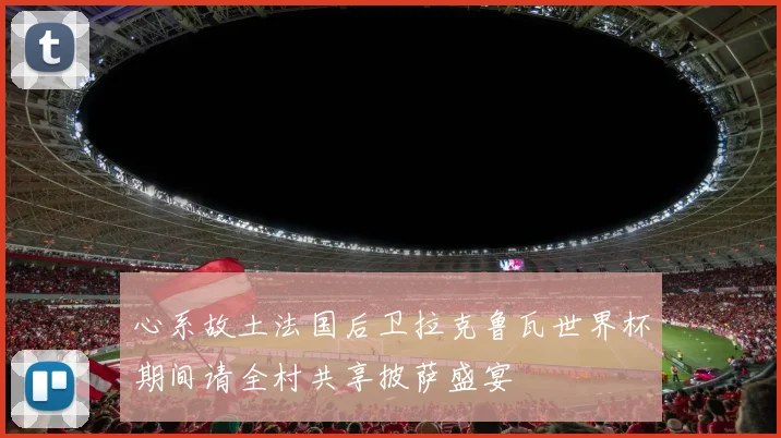 心系故土法国后卫拉克鲁瓦世界杯期间请全村共享披萨盛宴