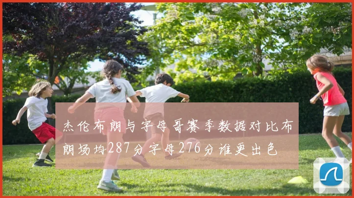 杰伦布朗与字母哥赛季数据对比布朗场均287分字母276分谁更出色