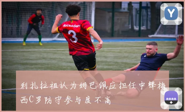 利扎拉祖认为姆巴佩应担任中锋梅西C罗防守参与度不高
