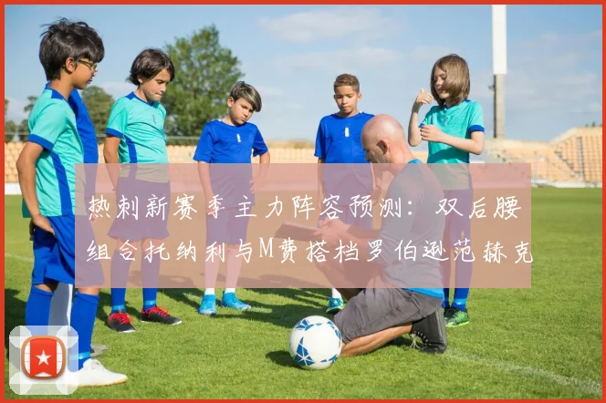 热刺新赛季主力阵容预测：双后腰组合托纳利与M费搭档罗伯逊范赫克加盟