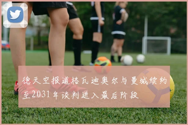 德天空报道格瓦迪奥尔与曼城续约至2031年谈判进入最后阶段